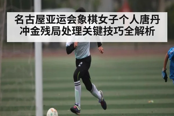 名古屋亚运会象棋女子个人唐丹冲金残局处理关键技巧全解析（Kaiyun Esports）